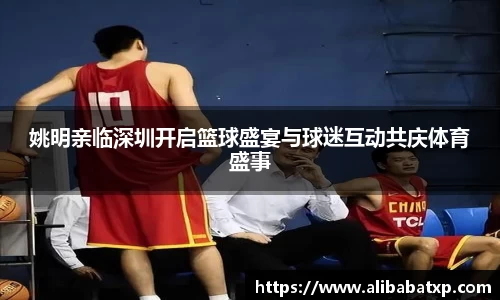 姚明亲临深圳开启篮球盛宴与球迷互动共庆体育盛事