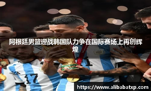 阿根廷男篮迎战韩国队力争在国际赛场上再创辉煌