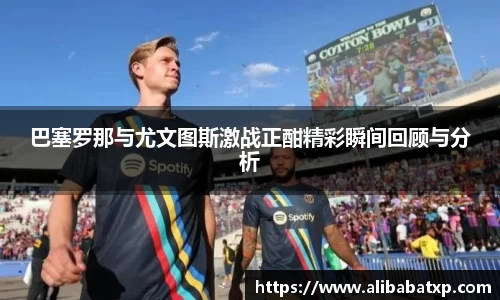 巴塞罗那与尤文图斯激战正酣精彩瞬间回顾与分析